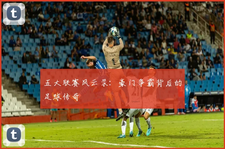 五大联赛风云录：豪门争霸背后的足球传奇