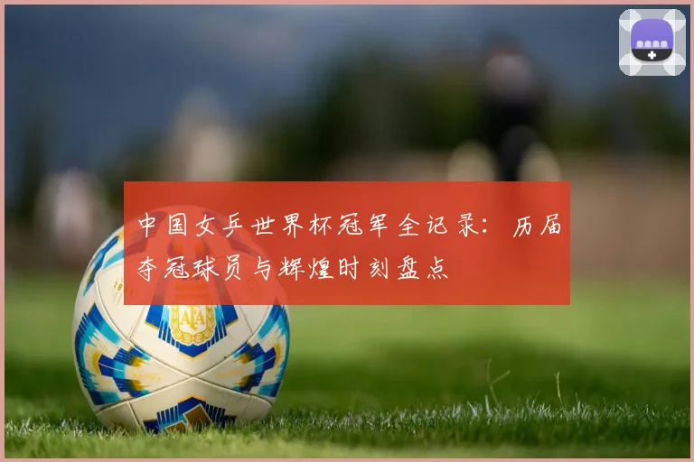 中国女乒世界杯冠军全记录：历届夺冠球员与辉煌时刻盘点