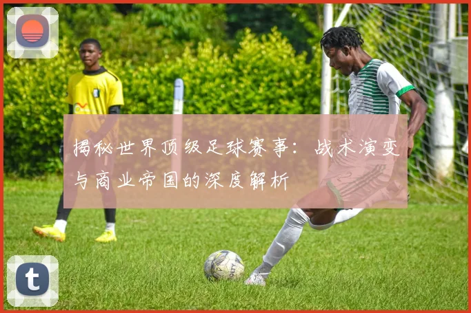 揭秘世界顶级足球赛事：战术演变与商业帝国的深度解析