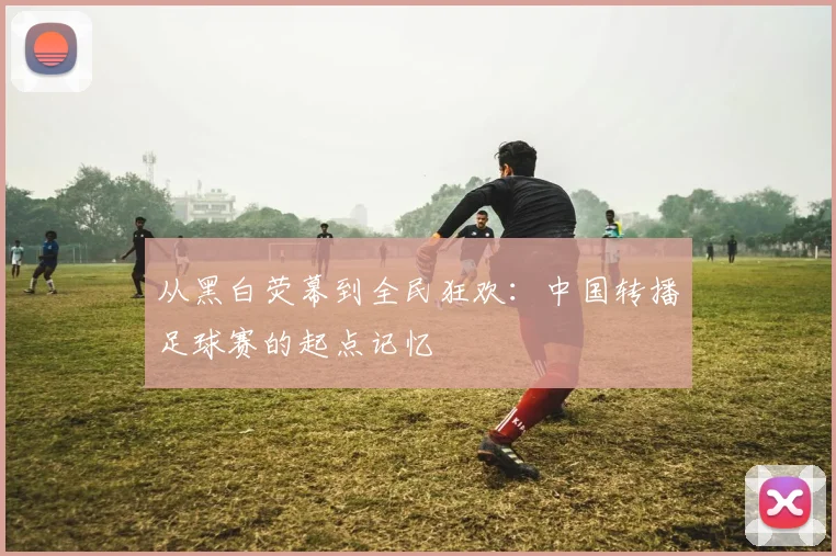 从黑白荧幕到全民狂欢：中国转播足球赛的起点记忆